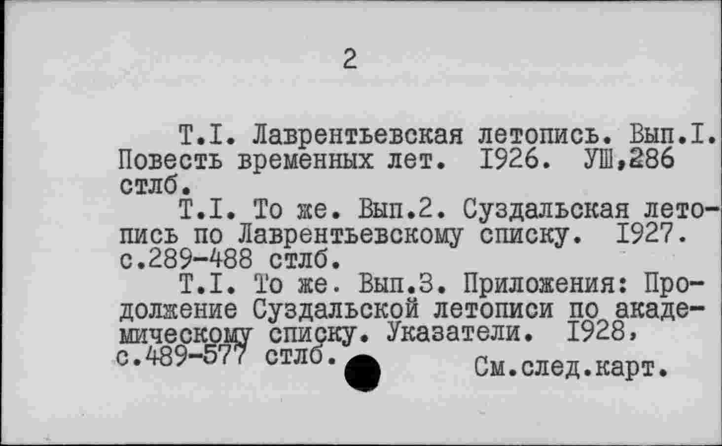 ﻿2
T.I. Лаврентьевская летопись. Вып.1. Повесть временных лет. 1926. УШ,286 стлб.
T.I. То же. Вып.2. Суздальская летопись по Лаврентьевскому списку. 1927. с.289-488 стлб.
T.I. То же. Вып.З. Приложения: Продолжение Суздальской летописи по академическому списку. Указатели. 1928> с.489-577 стлб.См.след.карт.